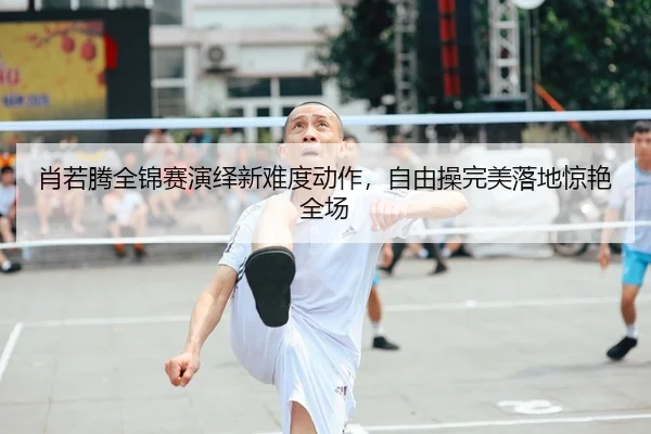 肖若腾全锦赛演绎新难度动作，自由操完美落地惊艳全场